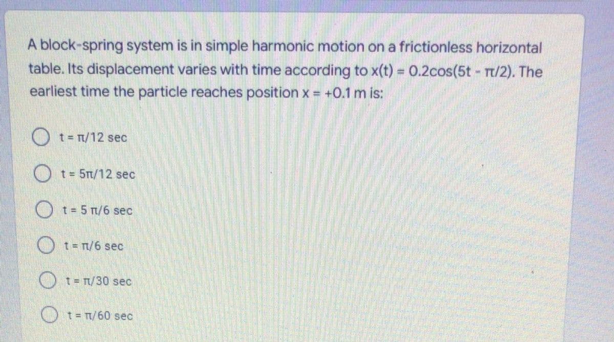 A block-spring system is in simple harmonic motion on a frictionless horizontal
table. Its displacement varies with time according to x(t) 0.2cos(5t rt/2). The
earliest time the particle reaches position x = +0.1 m is:
O t= T/12 sec
Ot= 5T/12 sec
O t= 5 n/6 sec
O t= T/6 sec
) t= T/30 sec
Ot= T/60 sec
