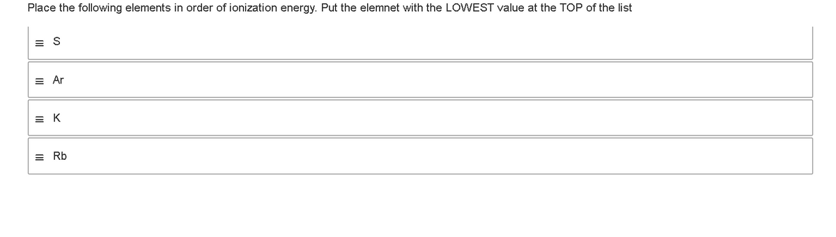 Place the following elements in order of ionization energy. Put the elemnet with the LOWEST value at the TOP of the list
= S
= Ar
EK
III
Rb