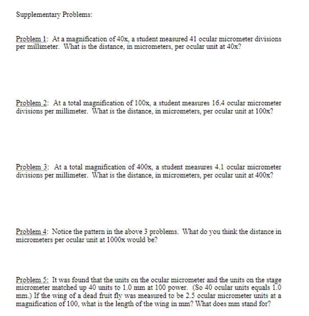 Supplementary Problems:
Problem 1: At a magnification of 40x, a student measured 41 ocular micrometer divisions
per millimeter. What is the distance, in micrometers, per ocular unit at 40x?
Problem 2: At a total magnification of 100x, a student measures 16.4 ocular micrometer
divisions per millimeter. What is the distance, in micrometers, per ocular unit at 100x?
Problem 3: At a total magnification of 400x, a student measures 4.1 ocular micrometer
divisions per millimeter. What is the distance, in micrometers, per ocular unit at 400x?
Problem 4: Notice the pattern in the above 3 problems. What do you think the distance in
micrometers per ocular unit at 1000x would be?
Problem 5: It was found that the units on the ocular micrometer and the units on the stage
micrometer matched up 40 units to 1.0 mm at 100 power. (So 40 ocular units equals 1.0
mm.) If the wing of a dead fruit fly was measured to be 2.5 ocular micrometer units at a
magnification of 100, what is the length of the wing in mm? What does mm stand for?
