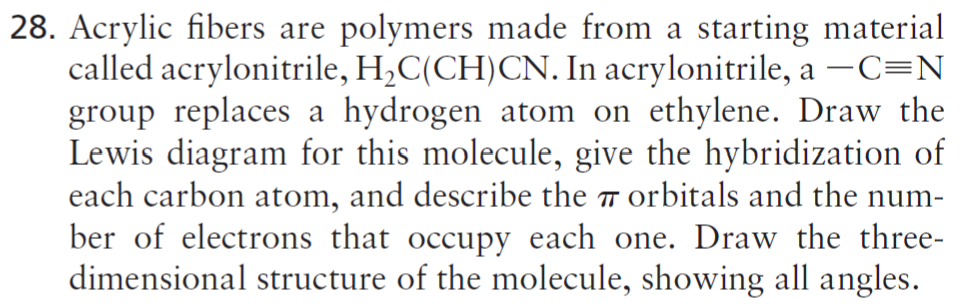 28. Acrylic fibers are polymers made from a starting material
called acrylonitrile, H,C(CH)CN. In acrylonitrile, a –C=N
group replaces a hydrogen atom on ethylene. Draw the
Lewis diagram for this molecule, give the hybridization of
each carbon atom, and describe the 7 orbitals and the num-
ber of electrons that occupy each one. Draw the three-
dimensional structure of the molecule, showing all angles.
