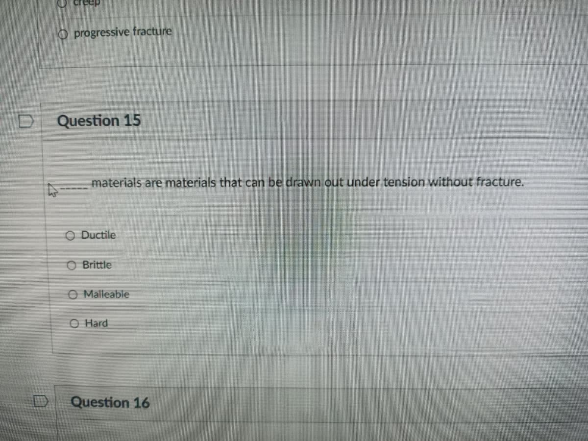 O progressive fracture
Question 15
materials are materials that can be drawn out under tension without fracture.
O Ductile
O Brittle
O Malleable
O Hard
D.
Question 16
