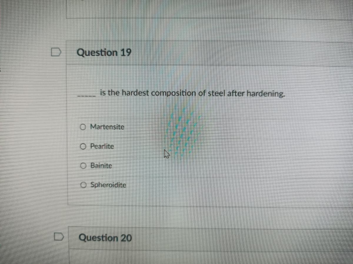 D
Question 19
is the hardest composition of steel after hardening.
O Martensite
O Pearlite
O Bainite
O Spheroidite
Question 20
