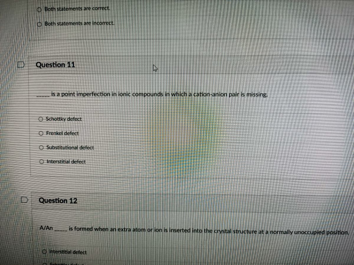 O Both statements are correct.
O Both statements are incorect.
Question 11
is a point imperfection in ionic compounds in which a cation-anion pair is missing.
O Schottky defect
O Frenkel defect
O Substitutional defect
O Interstitial defect
Question 12
A/An
is formed when an extra atom or ion is inserted into the crystal structure at a normally unoccupied position.
interstitial defect
