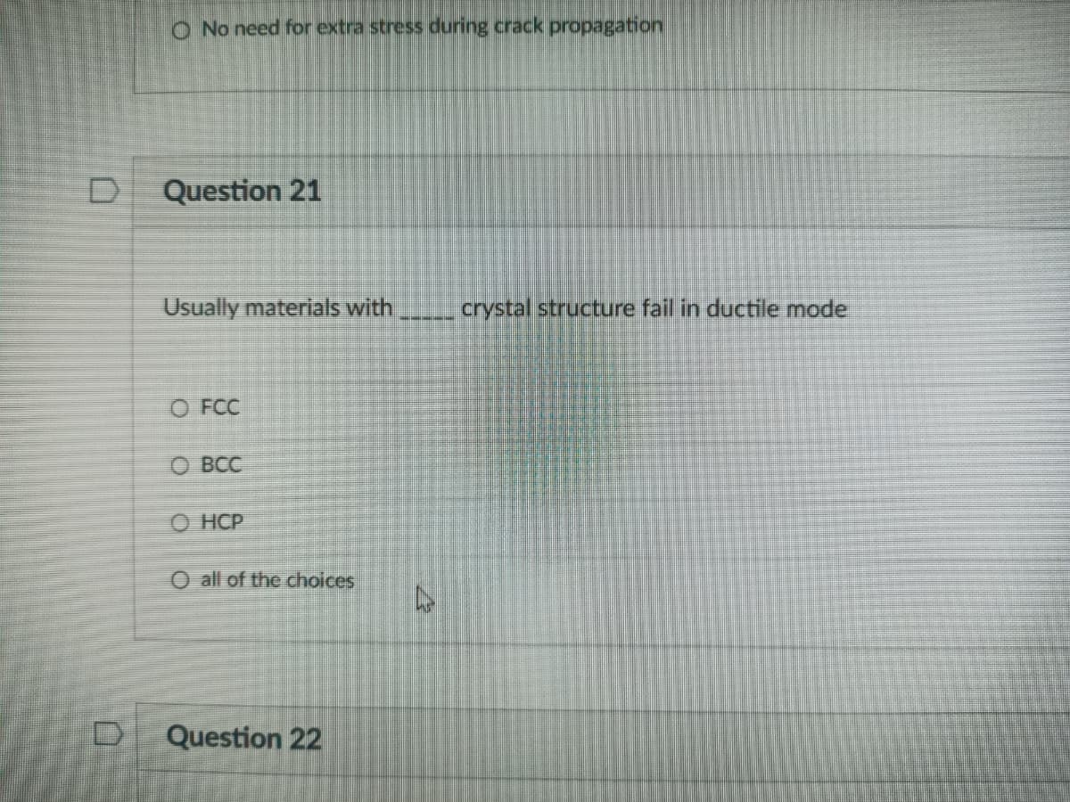 O No need for extra stress during crack propagation
D
Question 21
Usually materials with
crystal structure fail in ductile mode
O FCC
о всС
О НСР
O all of the choices
Question 22
