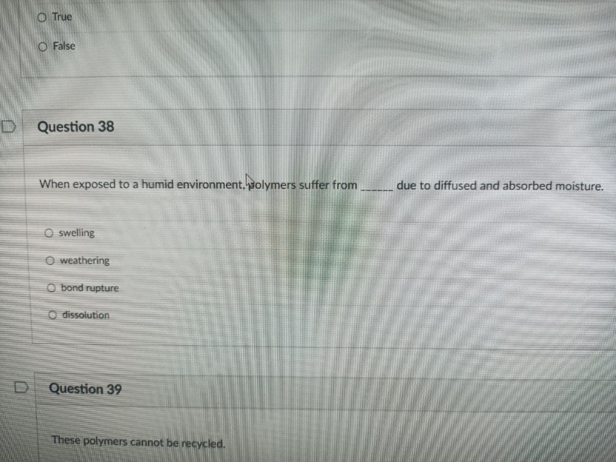 O True
O False
Question 38
When exposed to a humid environment,polymers suffer from
due to diffused and absorbed moisture.
O swelling
O weathering
O bond rupture
O dissolution
Question 39
These polymers cannot be recycled.
