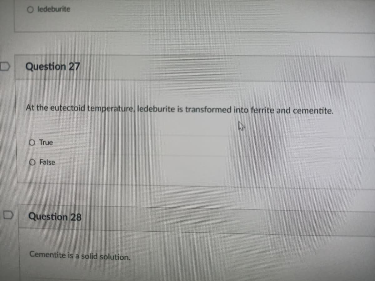 O ledeburite
Question 27
At the eutectoid temperature, ledeburite is transformed into ferrite and cementite.
O True
O False
Question 28
Cementite is a solid solution.
