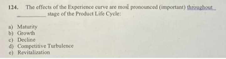 124. The effects of the Experience curve are mosk pronounced (important) throughout.
stage of the Product Life Cycle:
a) Maturity
b) Growth
c) Decline
d) Competitive Turbulence
e) Revitalization
