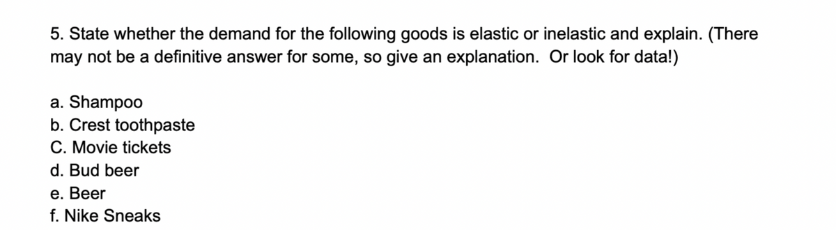 5. State whether the demand for the following goods is elastic or inelastic and explain. (There
may not be a definitive answer for some, so give an explanation. Or look for data!)
a. Shampoo
b. Crest toothpaste
C. Movie tickets
d. Bud beer
е. Вeer
f. Nike Sneaks
