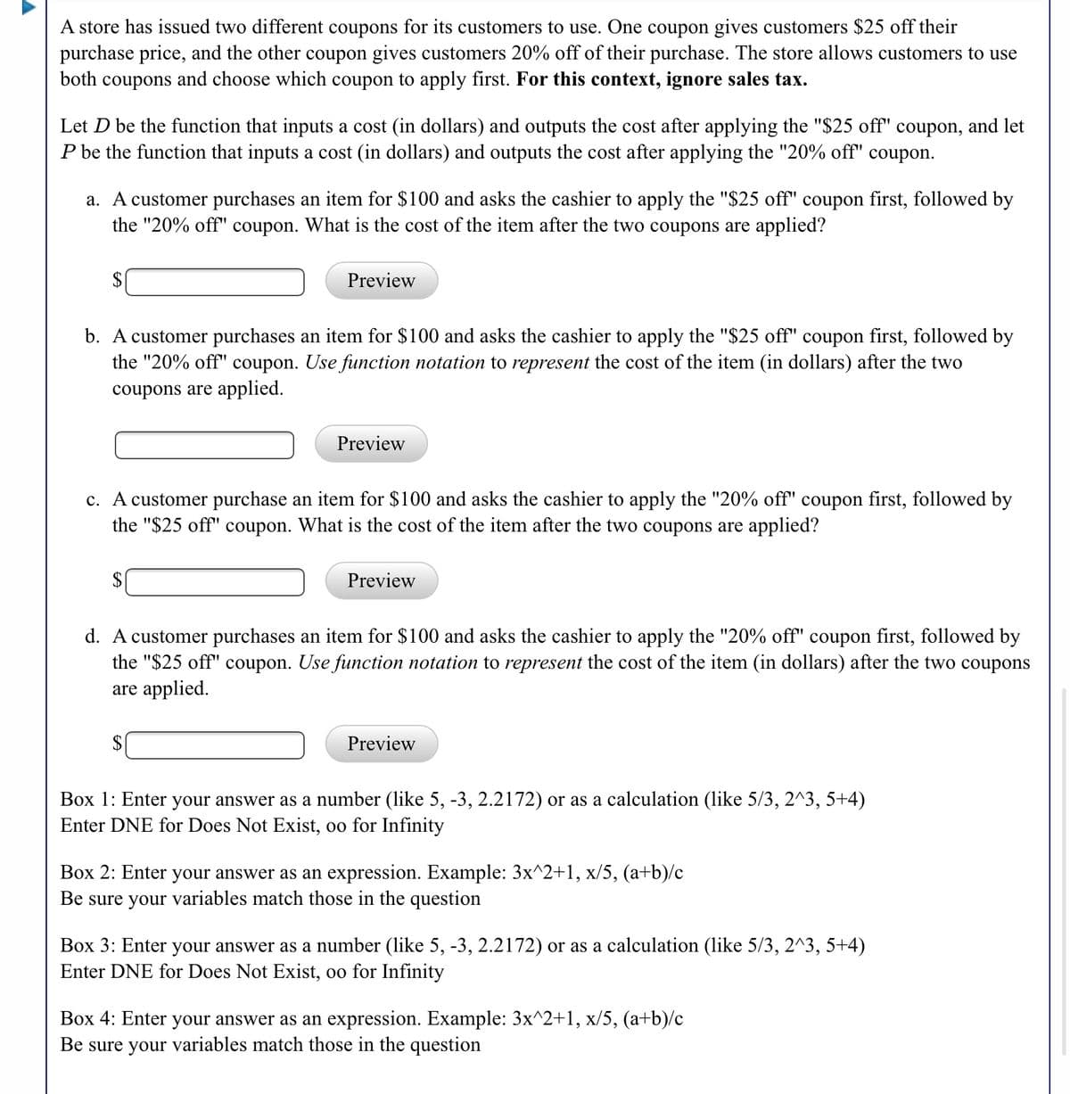 A store has issued two different coupons for its customers to use. One coupon gives customers $25 off their
purchase price, and the other coupon gives customers 20% off of their purchase. The store allows customers to use
both coupons and choose which coupon to apply first. For this context, ignore sales tax.
Let D be the function that inputs a cost (in dollars) and outputs the cost after applying the "$25 off" coupon, and let
P be the function that inputs a cost (in dollars) and outputs the cost after applying the "20% off" coupon.
a. A customer purchases an item for $100 and asks the cashier to apply the "$25 off" coupon first, followed by
the "20% off" coupon. What is the cost of the item after the two coupons are applied?
$
Preview
b. A customer purchases an item for $100 and asks the cashier to apply the "$25 off" coupon first, followed by
the "20% off" coupon. Use function notation to represent the cost of the item (in dollars) after the two
coupons are applied.
Preview
c. A customer purchase an item for $100 and asks the cashier to apply the "20% off" coupon first, followed by
the "$25 off" coupon. What is the cost of the item after the two coupons are applied?
$4
Preview
d. A customer purchases an item for $100 and asks the cashier to apply the "20% off" coupon first, followed by
the "$25 off" coupon. Use function notation to represent the cost of the item (in dollars) after the two coupons
are applied.
$
Preview
Box 1: Enter your answer as a number (like 5, -3, 2.2172) or as a calculation (like 5/3, 2^3, 5+4)
Enter DNE for Does Not Exist, oo for Infinity
Box 2: Enter your answer as an expression. Example: 3x^2+1, x/5, (a+b)/c
Be sure your variables match those in the question
Box 3: Enter your answer as a number (like 5, -3, 2.2172) or as a calculation (like 5/3, 2^3, 5+4)
Enter DNE for Does Not Exist, oo for Infinity
Box 4: Enter your answer as an expression. Example: 3x^2+1, x/5, (a+b)/c
Be sure your variables match those in the question
