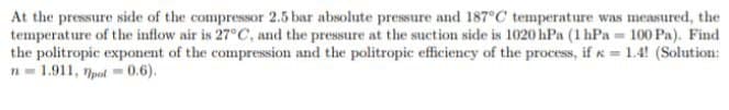 At the pressure side of the compressor 2.5 bar absolute pressure and 187°C temperature was measured, the
temperature of the inflow air is 27°C, and the pressure at the suction side is 1020 hPa (1 hPa = 100 Pa). Find
the politropic exponent of the compression and the politropic efficiency of the process, if x = 1.4! (Solution:
n=1.911, pot=0.6),