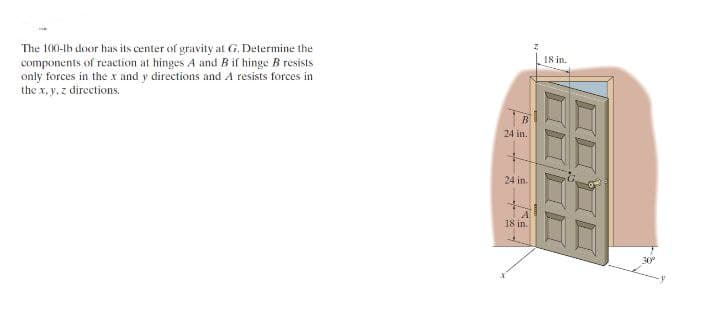 The 100-lb door has its center of gravity at G. Determine the
components of reaction at hinges A and B if hinge B resists
only forces in the x and y directions and A resists forces in
the x, y, z directions.
24 in.
+
24 in.
A
18 in.
18 in.
30⁰