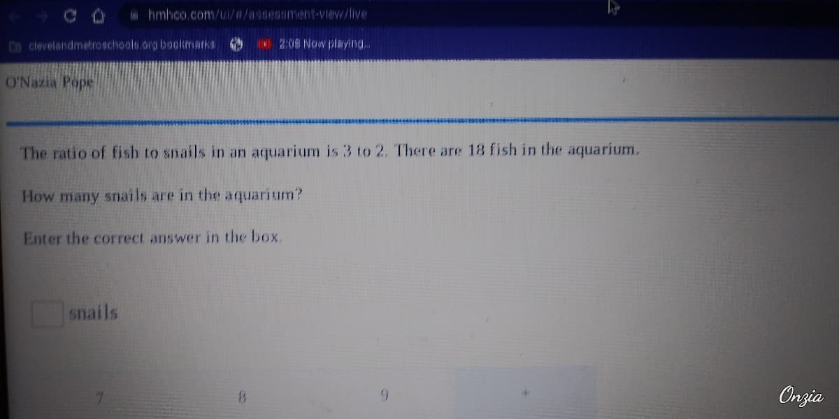 clevelandmetroschools.org bookmarks
O'Nazia Pope
@hmhco.com/ui/#/assessment-view/live
The ratio of fish to snails in an aquarium is 3 to 2. There are 18 fish in the aquarium.
How many snails are in the aquarium?
snails
Enter the correct answer in the box.
7
2:08 Now playing...
13
9
Onzia