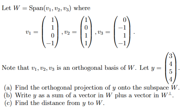 Let W = Span(v₁, V2, V3) where
V1
1
0
-1
, V₂ =
0
1
, V3
3
4
Note that v₁, v2, V3 is an orthogonal basis of W. Let y =
5
4
(a) Find the orthogonal projection of y onto the subspace W.
(b) Write y as a sum of a vector in W plus a vector in W¹.
(c) Find the distance from y to W.