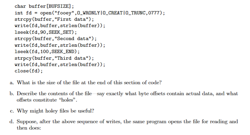 char buffer [BUFSIZE];
int fd = open("fooey", O_WRONLY|O_CREAT|O_TRUNC,0777);
strcpy(buffer, "First data");
write(fd, buffer, strlen(buffer));
1seek (fd, 90, SEEK_SET);
strcpy (buffer, "Second data");
write(fd, buffer, strlen(buffer));
1seek (fd, 100, SEEK_END);
strpcy (buffer, "Third data");
write(fd, buffer, strlen(buffer));
close(fd);
a. What is the size of the file at the end of this section of code?
b. Describe the contents of the file say exactly what byte offsets contain actual data, and what
offsets constitute "holes".
c. Why might holey files be useful?
d. Suppose, after the above sequence of writes, the same program opens the file for reading and
then does: