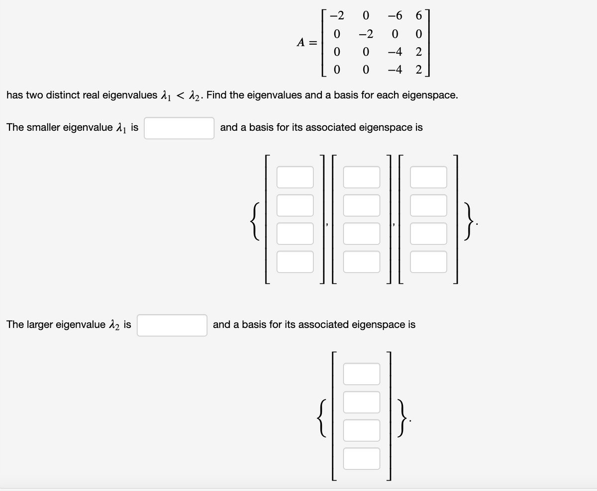 The larger eigenvalue 12 is
-2
A
-2
0
0
-4 2
0 -4 2
has two distinct real eigenvalues ₁ < ₂. Find the eigenvalues and a basis for each eigenspace.
The smaller eigenvalue ₁ is
๐
๐ ๐ ๐
-6
and a basis for its associated eigenspace is
and basis for its associated eigenspace is