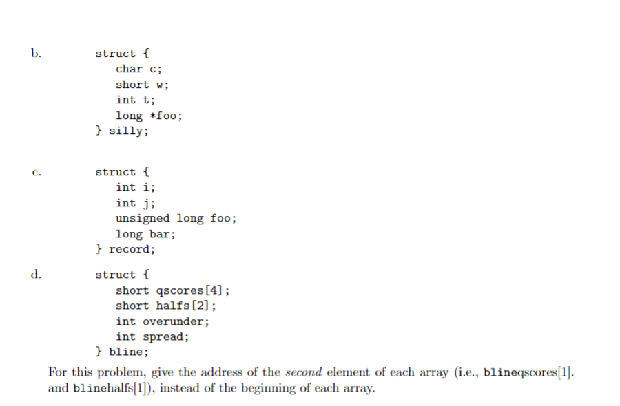 b.
S
d.
struct {
char c;
short w;
int t;
long *foo;
} silly;
struct {
int i;
int j;
unsigned long foo;
long bar;
} record;
struct {
short qscores [4];
short halfs [2] ;
int overunder;
int spread;
} bline;
For this problem, give the address of the second element of each array (i.e., blineqscores[1].
and blinehalfs[1]), instead of the beginning of each array.