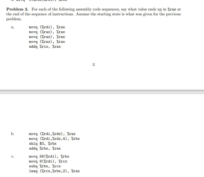 Problem 2. For each of the following assembly code sequences, say what value ends up in %rax at
the end of the sequence of instructions. Assume the starting state is what was given for the previous
problem.
a.
b.
C.
movq (%rdi), %rax
movq (%rax), %rax
movq (%rax), %rax
movq (%rax), %rax
addq %rcx, %rax
movq (%rdi, %rdx), %rax
movq (%rdi,%rdx, 4), %rbx
shlq $3, %rbx
addq rbx, rax
movq 56(%rdi), rbx
movq 8(%rdi), %rcx
subq %rbx, %rcx
leaq (rcx,%rbx, 2), %rax
3