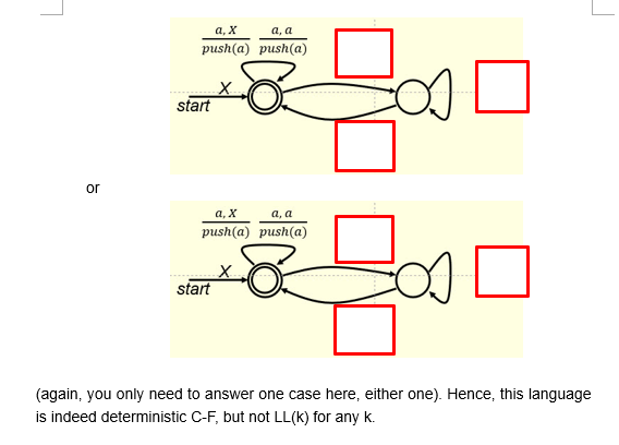 a, x
a, a
push(a) push(a)
start
or
a, x
a.a
push(a) push(a)
start
(again, you only need to answer one case here, either one). Hence, this language
is indeed deterministic C-F, but not LL(k) for any k