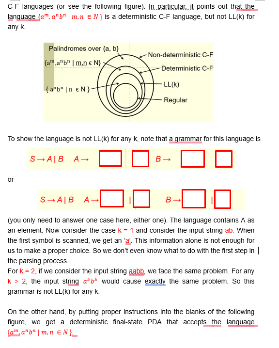 C-F languages (or see the following figure). In particular..it points out that the
language {am,a"b" | m,n = N} is a deterministic C-F language, but not LL(k) for
any k.
Palindromes over {a, b}
Non-deterministic C-F
{am,a"b" | m.ne N};
Deterministic C-F
{ab❘n EN}
LL(K)
Regular
To show the language is not LL(k) for any k, note that a grammar for this language is
SAB A ->
B-
or
S-A|B
A→
B
(you only need to answer one case here, either one). The language contains A as
an element. Now consider the case k = 1 and consider the input string ab. When
the first symbol is scanned, we get an 'a'. This information alone is not enough for
us to make a proper choice. So we don't even know what to do with the first step in |
the parsing process.
For k = 2, if we consider the input string aabb, we face the same problem. For any
k > 2, the input string a*b* would cause exactly the same problem. So this
grammar is not LL(k) for any k.
On the other hand, by putting proper instructions into the blanks of the following
figure, we get a deterministic final-state PDA that accepts the language
{am anb m,n EN }