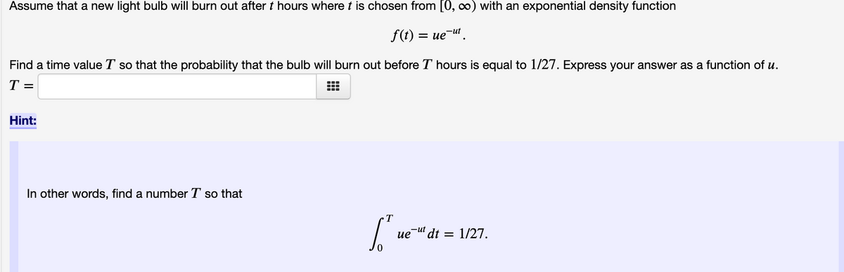 Assume that a new light bulb will burn out after t hours where t is chosen from [0, ∞) with an exponential density function
f(t) = ue-ut.
Find a time value T so that the probability that the bulb will burn out before T hours is equal to 1/27. Express your answer as a function of u.
T
Hint:
In other words, find a number T so that
["we"
ue ut dt = 1/27.