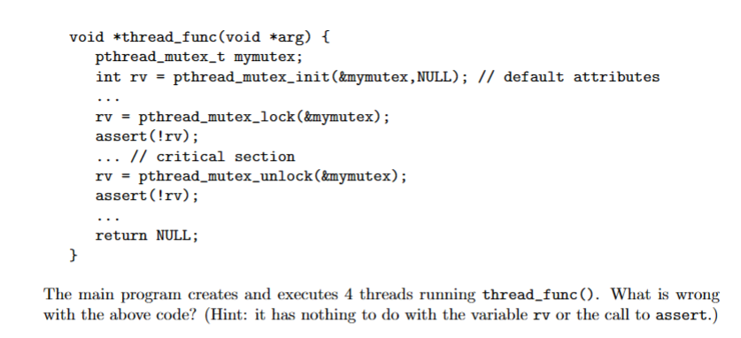 void *thread_func (void *arg) {
pthread_mutex_t mymutex;
int rv = pthread_mutex_init(&mymutex,NULL); // default attributes
}
rv = pthread_mutex_lock (&mymutex);
assert (!rv);
... // critical section
rv = pthread_mutex_unlock (&mymutex);
assert (!rv);
return NULL;
The main program creates and executes 4 threads running thread_func(). What is wrong
with the above code? (Hint: it has nothing to do with the variable rv or the call to assert.)