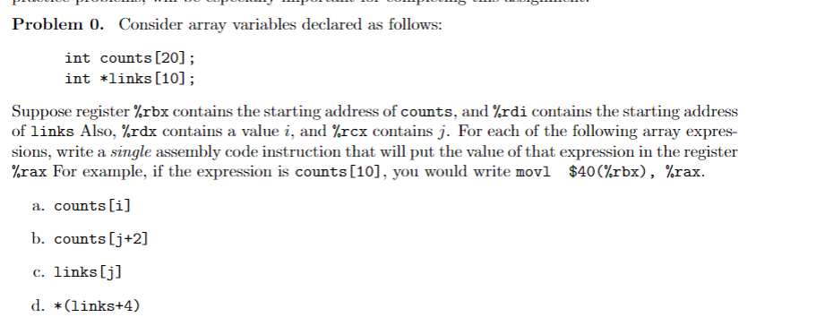 Problem 0. Consider array variables declared as follows:
int counts [20];
int *links [10];
Suppose register %rbx contains the starting address of counts, and %rdi contains the starting address
of links Also, %rdx contains a value i, and %rcx contains j. For each of the following array expres-
sions, write a single assembly code instruction that will put the value of that expression in the register
%rax For example, if the expression is counts [10], you would write movl $40 (%rbx), %rax.
a. counts [i]
b. counts [j+2]
c. links [j]
d. *(links+4)