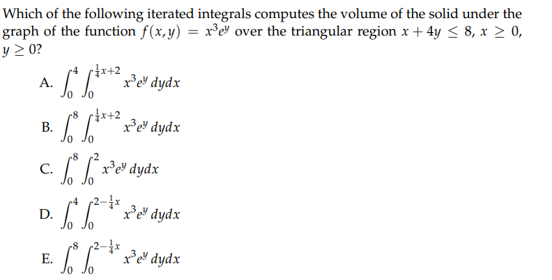 Which of the following iterated integrals computes the volume of the solid under the
graph of the function f(x,y) = x³ey over the triangular region x + 4y ≤ 8, x ≥ 0,
y ≥ 0?
A.
B.
C.
D.
E.
4 p=x+2
***** x³e³ dydx
r=x+2
[³ [***² x3³e³ dydx
³ [²x³e³ dydx
ey
2-1x
* ² * x³e³ dydx
p2-1x
fox³e³ dydx
8