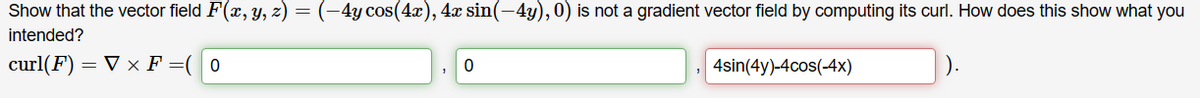 Show that the vector field F(x, y, z) = (–4y cos(4x), 4x sin(−4y), 0) is not a gradient vector field by computing its curl. How does this show what you
intended?
curl(F) = ▼ × F = (0
0
, 4sin(4y)-4cos(-4x)