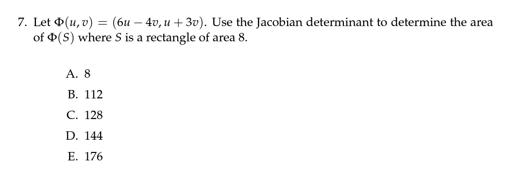 7. Let Þ(u, v) = (6u — 4v, u +3v). Use the Jacobian determinant to determine the area
of Þ(S) where S is a rectangle of area 8.
A. 8
B. 112
C. 128
D. 144
E. 176