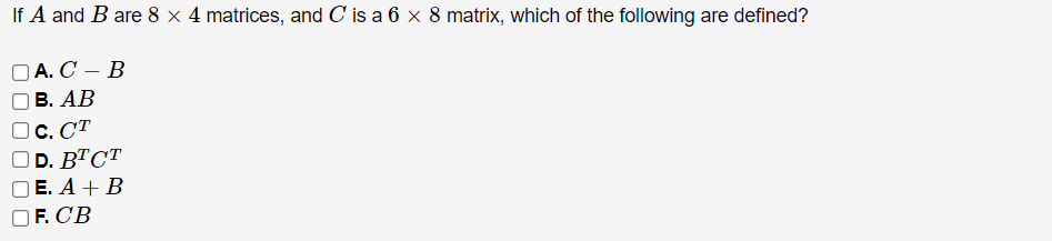 If A and B are 8 × 4 matrices, and C is a 6 × 8 matrix, which of the following are defined?
A. C - B
B. AB
C. CT
OD. BTCT
OE. A + B
F. CB