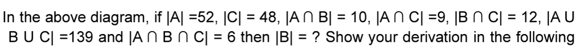 In the above diagram, if |A| =52, |C| = 48, |AN B] = 10, |AN C| =9, |B N C| = 12, JA U
BU C| =139 and JA Ñ B N C| = 6 then |B| = ? Show your derivation in the following