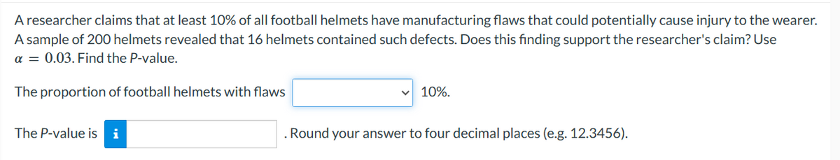 A researcher claims that at least 10% of all football helmets have manufacturing flaws that could potentially cause injury to the wearer.
A sample of 200 helmets revealed that 16 helmets contained such defects. Does this finding support the researcher's claim? Use
a = 0.03. Find the P-value.
The proportion of football helmets with flaws
The P-value is i
✓ 10%.
. Round your answer to four decimal places (e.g. 12.3456).