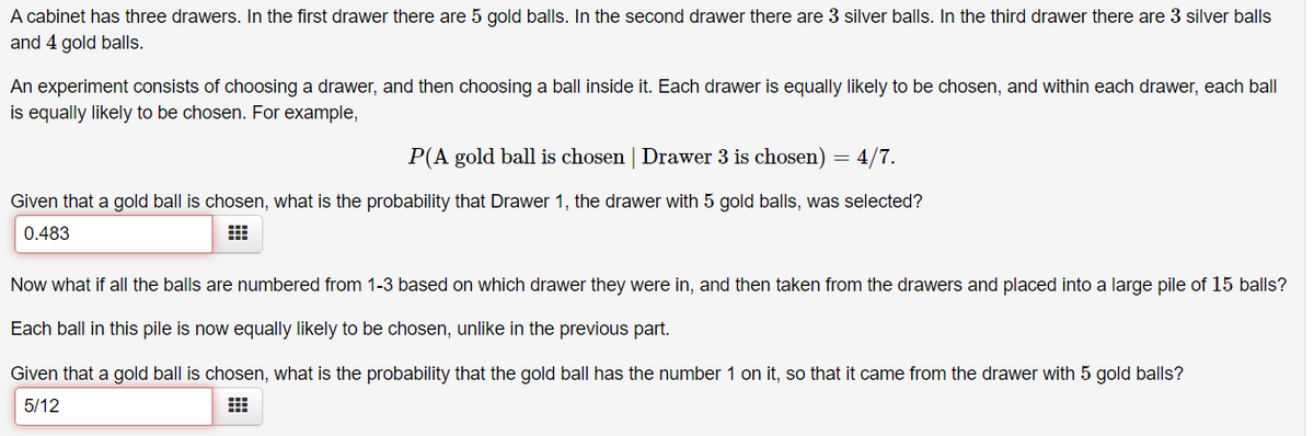 A cabinet has three drawers. In the first drawer there are 5 gold balls. In the second drawer there are 3 silver balls. In the third drawer there are 3 silver balls
and 4 gold balls.
An experiment consists of choosing a drawer, and then choosing a ball inside it. Each drawer is equally likely to be chosen, and within each drawer, each ball
is equally likely to be chosen. For example,
P(A gold ball is chosen | Drawer 3 is chosen) = 4/7.
Given that a gold ball is chosen, what is the probability that Drawer 1, the drawer with 5 gold balls, was selected?
0.483
Now what if all the balls are numbered from 1-3 based on which drawer they were in, and then taken from the drawers and placed into a large pile of 15 balls?
Each ball in this pile is now equally likely to be chosen, unlike in the previous part.
Given that a gold ball is chosen, what is the probability that the gold ball has the number 1 on it, so that it came from the drawer with 5 gold balls?
5/12