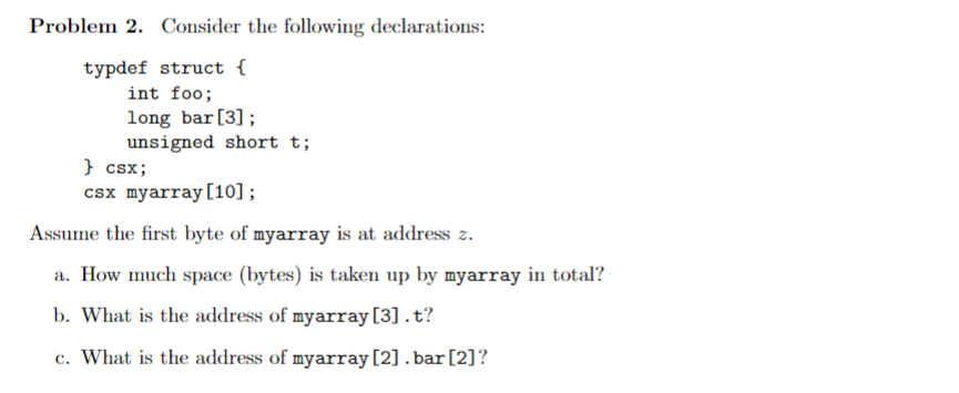 Problem 2. Consider the following declarations:
typdef struct {
int foo;
long bar [3];
unsigned short t;
} csx;
csx myarray [10];
Assume the first byte of myarray is at address z.
a. How much space (bytes) is taken up by myarray in total?
b. What is the address of myarray [3] .t?
c. What is the address of myarray [2] .bar [2]?