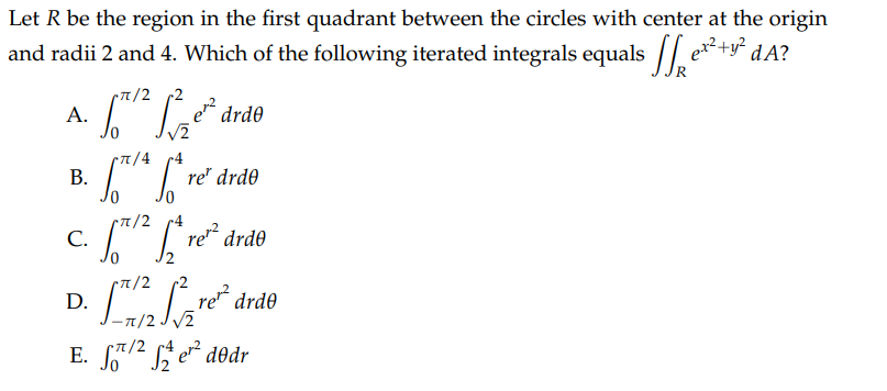 Let R be the region in the first quadrant between the circles with center at the origin
and radii 2 and 4. Which of the following iterated integrals equals e²+² dA?
pπ/2 -2
A.
B.
C.
D.
rπ/4
So
drde
re' drdo
x/2
[/re²² drde
17/re² drdo
T/2
•π/2
E. S/2e¹² dodr