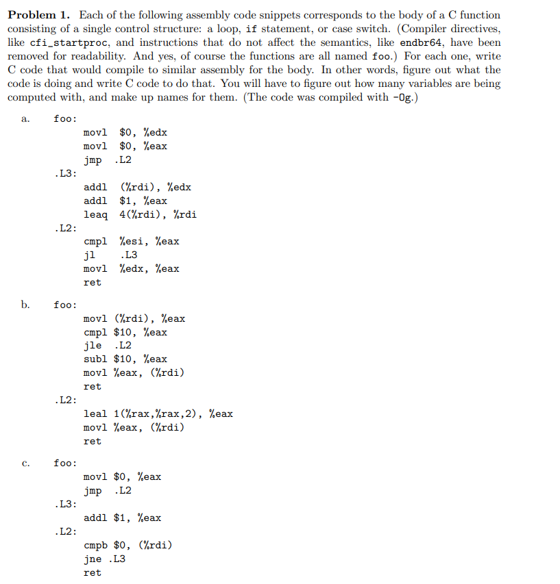 Problem 1. Each of the following assembly code snippets corresponds to the body of a C function
consisting of a single control structure: a loop, if statement, or case switch. (Compiler directives,
like cfi_startproc, and instructions that do not affect the semantics, like endbr64, have been
removed for readability. And yes, of course the functions are all named foo.) For each one, write
C code that would compile to similar assembly for the body. In other words, figure out what the
code is doing and write C code to do that. You will have to figure out how many variables are being
computed with, and make up names for them. (The code was compiled with -0g.)
foo:
a.
b.
C.
.L3:
.L2:
foo:
.L2:
foo:
.L3:
.L2:
movl $0, %edx
movl $0, %eax
jmp .L2
addl
(%rdi), %edx
addl
$1, %eax
leaq 4(%rdi), %rdi
cmp1 %esi, %eax
jl
.L3
movl
%edx, %eax
ret
movl (%rdi), %eax
cmpl $10, %eax
jle .L2
subl $10, %eax
movl %eax, (%rdi)
ret
leal 1(%rax,%rax, 2), %eax
movl %eax, (%rdi)
ret
movl $0, %eax
jmp .L2
addl $1, %eax
cmpb $0, (%rdi)
jne .L3
ret