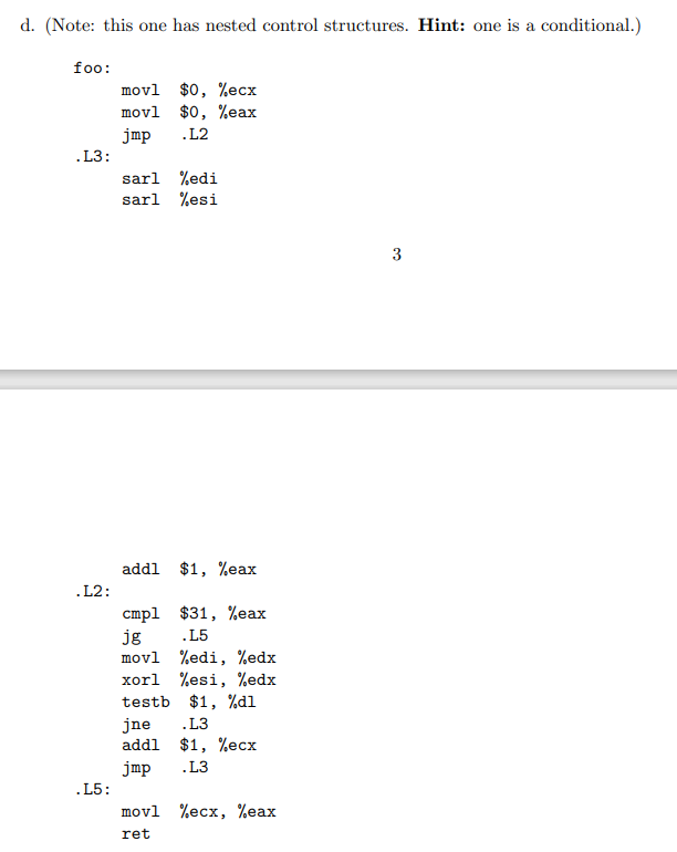 d. (Note: this one has nested control structures. Hint: one is a conditional.)
foo:
.L3:
.L2:
.L5:
movl $0, %ecx
movl $0, %eax
jmp .L2
sarl %edi
sarl %esi
addl $1, %eax
cmp1 $31, %eax
jg .L5
movl %edi, %edx
xorl %esi, %edx
testb $1, %d1
jne
.L3
addl $1, %ecx
jmp
.L3
movl %ecx, %eax
ret
3