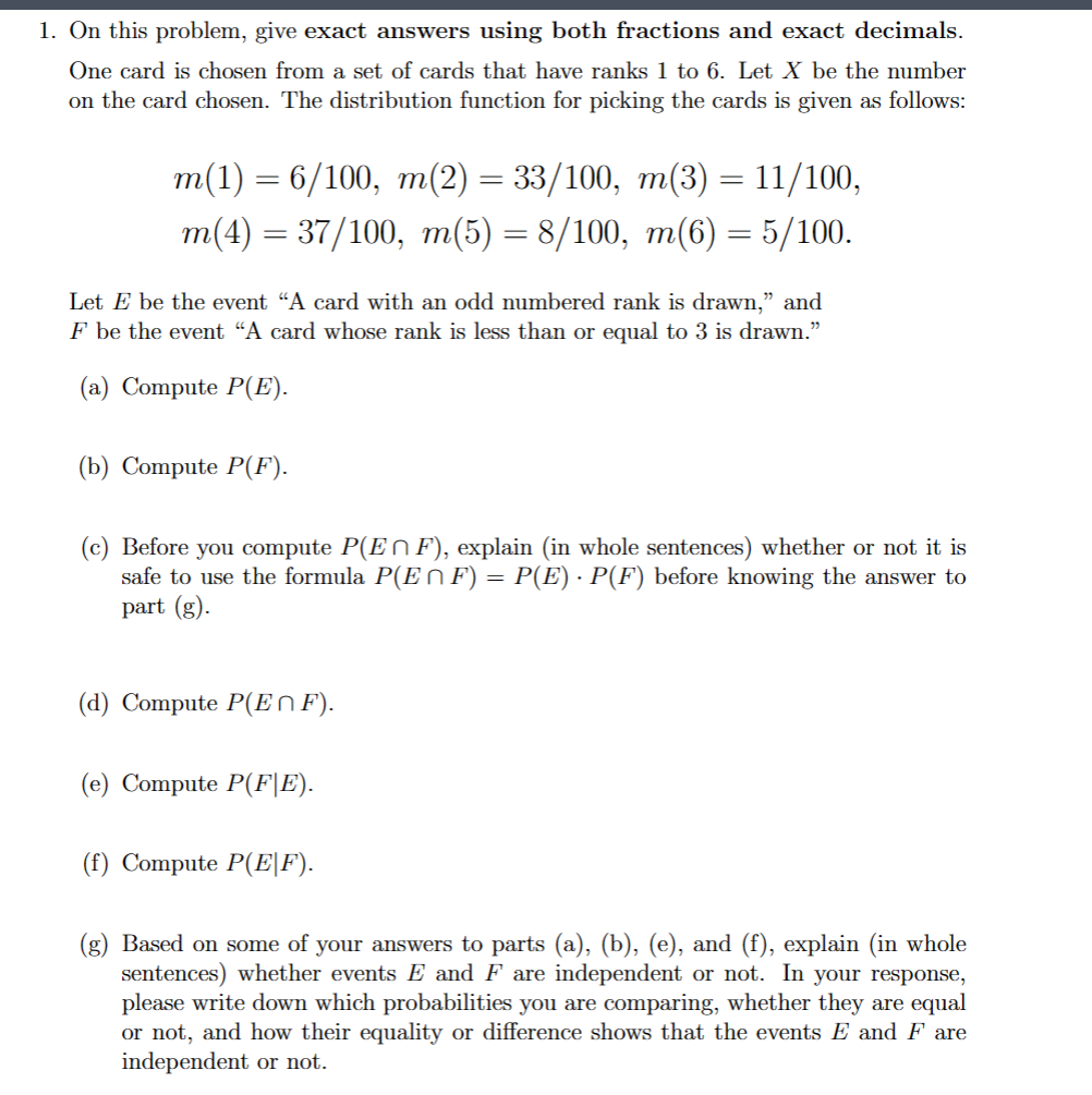 1. On this problem, give exact answers using both fractions and exact decimals.
One card is chosen from a set of cards that have ranks 1 to 6. Let X be the number
on the card chosen. The distribution function for picking the cards is given as follows:
m(1) = 6/100, m(2) = 33/100, m(3) = 11/100,
m(4) = 37/100, m(5) = 8/100, m(6) = 5/100.
Let E be the event "A card with an odd numbered rank is drawn," and
F be the event "A card whose rank is less than or equal to 3 is drawn."
(a) Compute P(E).
(b) Compute P(F).
(c) Before you compute P(Eŉ F), explain (in whole sentences) whether or not it is
safe to use the formula P(E^ F) = P(E) · P(F) before knowing the answer to
part (g).
(d) Compute P(EΜF).
(e) Compute P(F|E).
(f) Compute P(E|F).
(g) Based on some of your answers to parts (a), (b), (e), and (f), explain (in whole
sentences) whether events E and F are independent or not. In your response,
please write down which probabilities you are comparing, whether they are equal
or not, and how their equality or difference shows that the events E and F are
independent or not.