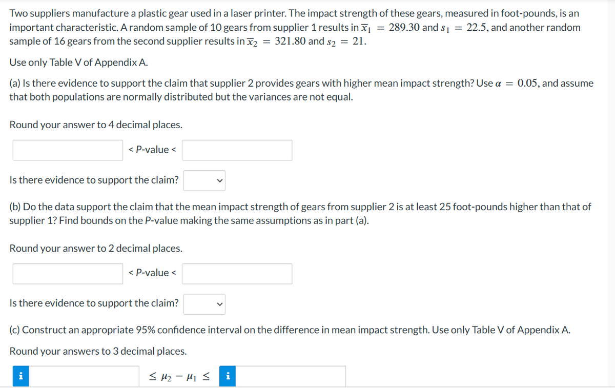 Two suppliers manufacture a plastic gear used in a laser printer. The impact strength of these gears, measured in foot-pounds, is an
important characteristic. A random sample of 10 gears from supplier 1 results in ₁ = 289.30 and $₁ = 22.5, and another random
sample of 16 gears from the second supplier results in ₂ = 321.80 and $₂ = 21.
Use only Table V of Appendix A.
(a) Is there evidence to support the claim that supplier 2 provides gears with higher mean impact strength? Use a = 0.05, and assume
that both populations are normally distributed but the variances are not equal.
Round your answer to 4 decimal places.
< P-value <
Is there evidence to support the claim?
(b) Do the data support the claim that the mean impact strength of gears from supplier 2 is at least 25 foot-pounds higher than that of
supplier 1? Find bounds on the P-value making the same assumptions as in part (a).
Round your answer to 2 decimal places.
< P-value <
Is there evidence to support the claim?
i
(c) Construct an appropriate 95% confidence interval on the difference in mean impact strength. Use only Table V of Appendix A.
Round your answers to 3 decimal places.
< M2-M1 < i