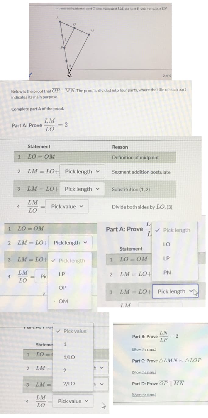 In the following triangle, point O is the midpoint of LM, and point Pis the midpoint of LN.
L.
2 of 5
Below is the proof that OP | MN. The proof is divided into four parts, where the title of each part
indicates its main purpose.
Complete part A of the proof.
LM
Part A: Prove
2
LO
Statement
Reason
1
LO = OM
Definition of midpoint
LM = LO+ Pick length v
Segment addition postulate
LM = LO+ Pick length v
Substitution (1, 2)
LM
Pick value v
Divide both sides by LO. (3)
LO
LO = OM
Part A: Prove
v Pick length
LM = LO+ Pick length v
LO
Statement
LM = LO+ v Pick length
LO = OM
LP
3.
1
LM
4
LO
LP
LM = LO+
PN
Pic
OP
3
LM = LO+ Pick length
· OM
LM
Tart TIVT
v Pick value
LN
Part B: Prove
= 2
LP
Stateme
1
[Show the steps.]
1
LO =
1/LO
Part C: Prove ALMN ~ ALOP
LM
h v
2
[Show the steps.)
LM
2/LO
h v
Part D: Prove OP || MN
[Show the steps]
LM
4
Pick value v
LO
