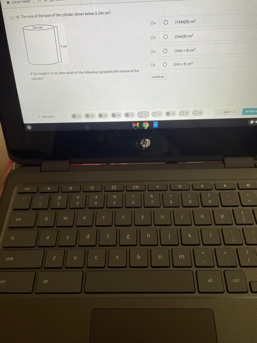 * COLOR THEME
O 16. The area of the base of the cylinder shown below is 24n cm?.
(144n)(9) cm³
24n cm?
(24n)(9) cm³
9 ст
(144n + 9) cm³
De
(24n + 9) cm
If the height is 9 cm, then which of the following represents the volume of the
cylinder?
CLEAR ALL
NEXT >
REVIEW
( PREVIOUS
V 11
13
14
O 15
esc
@
23
2$
96
&
3
4
8
2
e
y
u
tab
d.
f
h
a
shift
V
ctrl
alt
alt
ctrl
