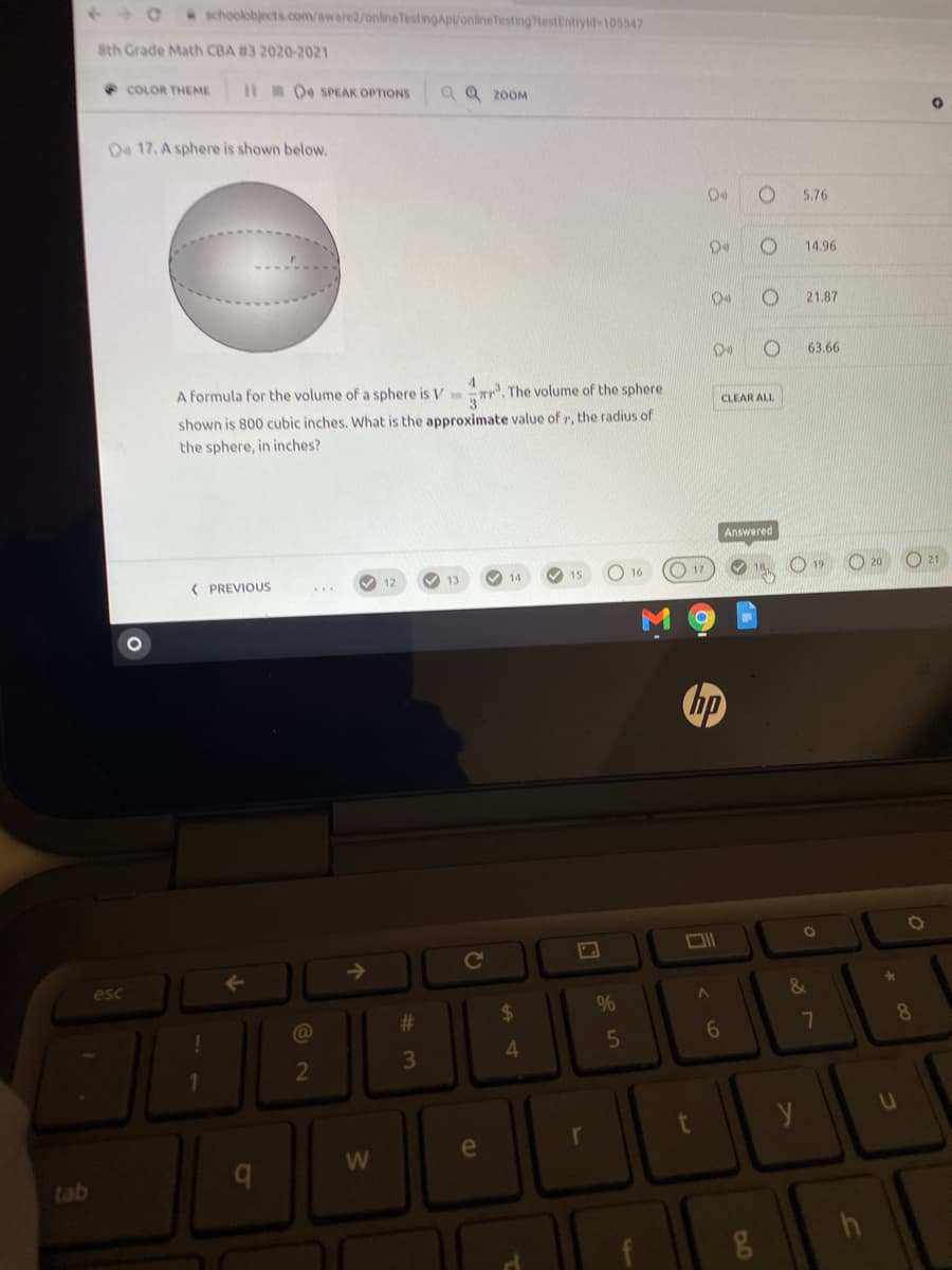 schoolobjects.com/aware2/onlineTestingApVonlineTesting?testEntryld 105547
8th Grade Math CBA #3 2020-2021
COLOR THEME
Il 04 SPEAK OPTIONS
a Q 2OOM
O4 17. A sphere is shown below.
5.76
14.96
21.87
63.66
A formula for the volume of a sphere is V r.
The volume of the sphere
CLEAR ALL
shown is 800 cubic inches. What is the approximate value of r, the radius of
the sphere, in inches?
Answered
V 14
O 16
O 17
O 21
( PREVIOUS
V 12
13
15
hp
->
esc
#3
%24
8.
7
3\
4.
2
e
tab
