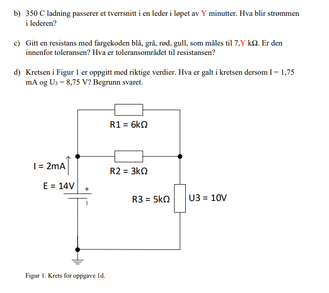 b) 350 C ladning passerer et tverrsnitt i en leder i løpet av Y minutter. Hva blir strømmen
i lederen?
c) Gitt en resistans med fargekoden blå, grå, rød, gull, som måles til 7,Y k. Er den
innenfor toleransen? Hva er toleransområdet til resistansen?
d) Kretsen i Figur 1 er oppgitt med riktige verdier. Hva er galt i kretsen dersom I = 1,75
mA og U3 = 8,75 V? Begrunn svaret.
R1 = 6kQ
I = 2mA
R2 = 3kQ
U3 = 10V
E = 14V
+
Figur 1. Krets for oppgave 1d.
R3 = 5ΚΩ