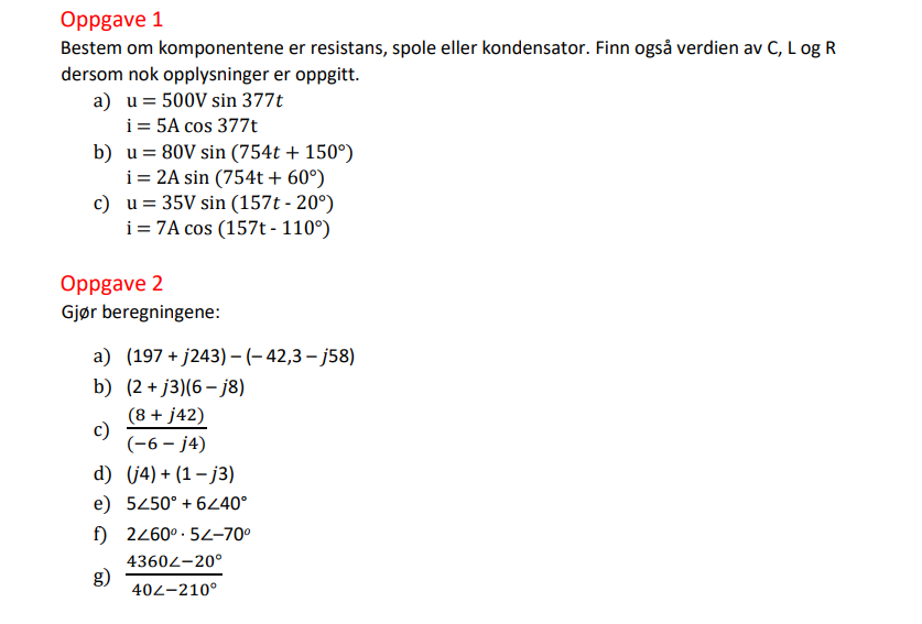 Oppgave 1
Bestem om komponentene er resistans, spole eller kondensator. Finn også verdien av C, L og R
dersom nok opplysninger er oppgitt.
a) u = 500V sin 377t
i = 5A cos 377t
b) u= 80V sin (754t + 150°)
i = 2A sin (754t + 60°)
c) u= 35V sin (157t - 20°)
i = 7A cos (157t - 110°)
Oppgave 2
Gjør beregningene:
a) (197 + j243) - (- 42,3 – j58)
b) (2 + j3)(6– j8)
(8 + j42)
c)
(-6 – j4)
d) (j4) + (1 – j3)
e) 5450° + 6240°
f) 2460° · 54-70°
43602-20°
g)
402-210°
