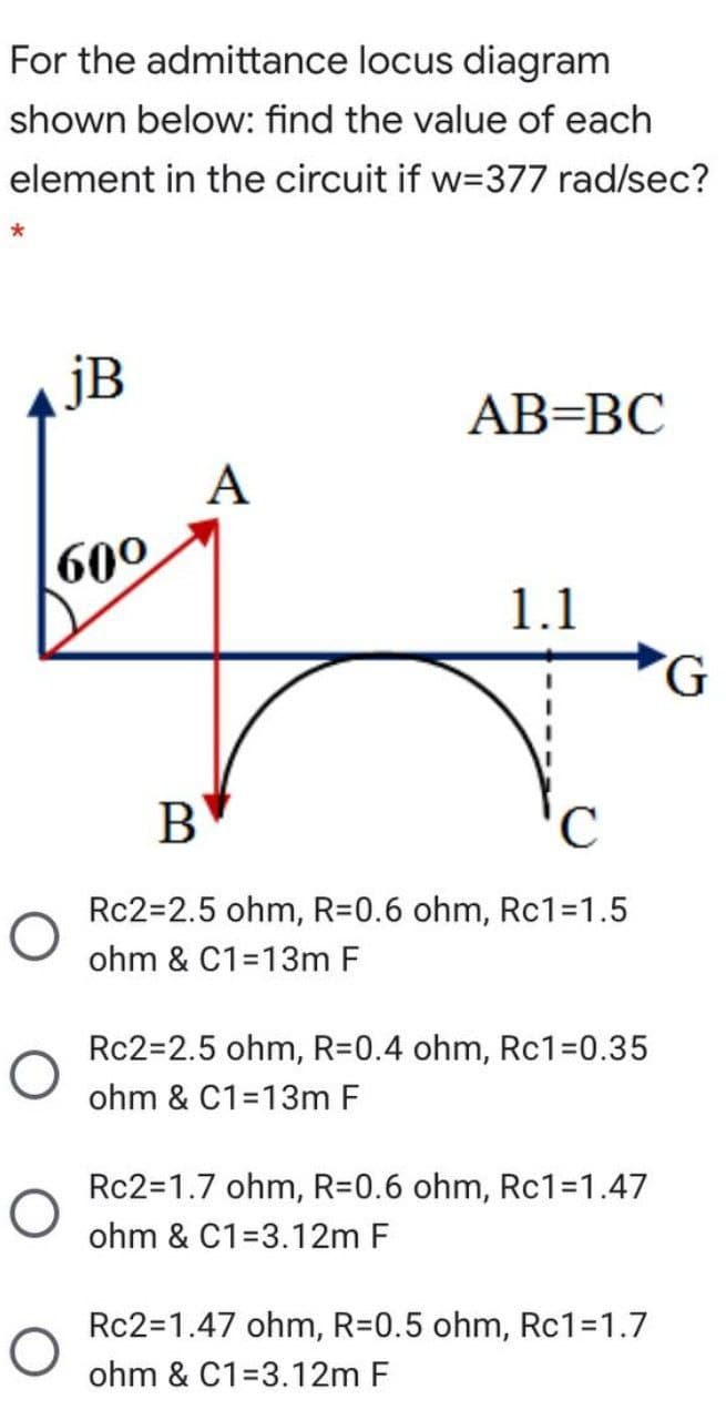 For the admittance locus diagram
shown below: find the value of each
element in the circuit if w=377 rad/sec?
jB
AB=BC
A
600
1.1
B
C
Rc2=2.5 ohm, R=0.6 ohm, Rc1=1.5
ohm & C1=13m F
Rc2=2.5 ohm, R=0.4 ohm, RC13D0.35
ohm & C1=13m F
Rc2=1.7 ohm, R=0.6 ohm, RC13D1.47
ohm & C1=3.12m F
Rc2=1.47 ohm, R=0.5 ohm, Rc1=1.7
ohm & C1=3.12m F
