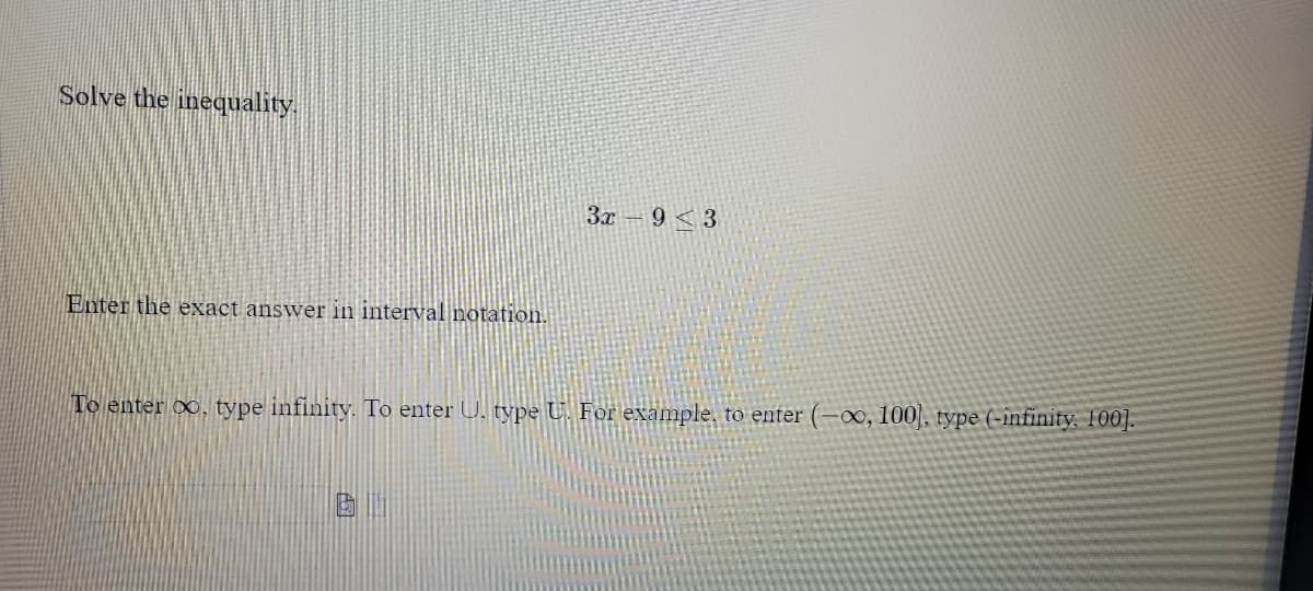 Solve the inequality.
3x – 9 < 3
Enter the exact answer in interval notation.
To enter 0, type infinity. To enter U. type U For example, to enter (-0∞, 100], type (-infinity. 100].
