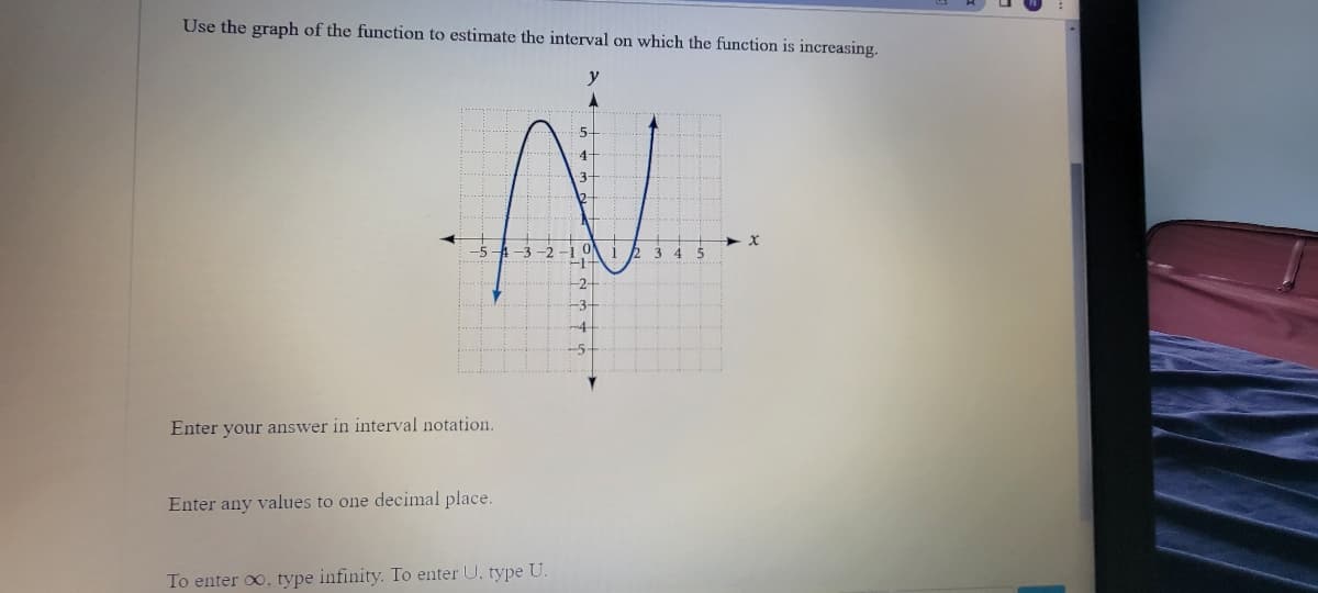 Use the graph of the function to estimate the interval on which the function is increasing.
4-
345
-2-
-5-
Enter your answer in interval notation.
Enter any values to one decimal place.
To enter oo, type infinity. To enter U, type U.
