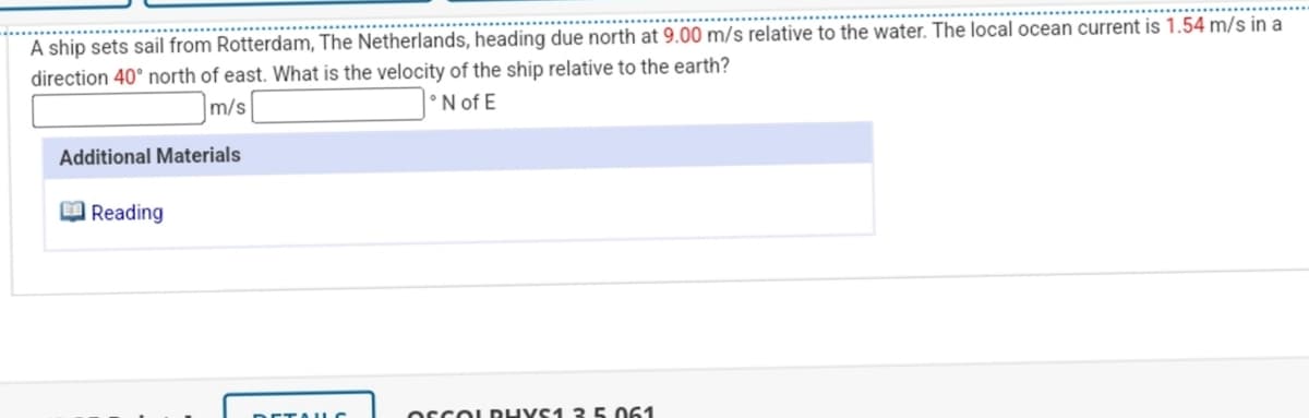 A ship sets sail from Rotterdam, The Netherlands, heading due north at 9.00 m/s relative to the water. The local ocean current is 1.54 m/s in a
direction 40° north of east. What is the velocity of the ship relative to the earth?
m/s
°N of E
Additional Materials
Reading
ETAUC
OSCOLDHYS1 3 5.061
