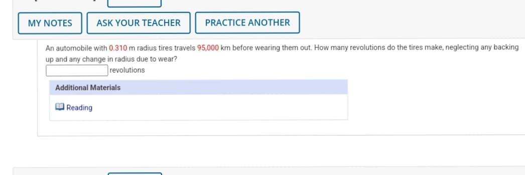 MY NOTES
ASK YOUR TEACHER
PRACTICE ANOTHER
An automobile with 0.310 m radius tires travels 95,000 km before wearing them out. How many revolutions do the tires make, neglecting any backing
up and any change in radius due to wear?
revolutions
Additional Materials
M Reading
