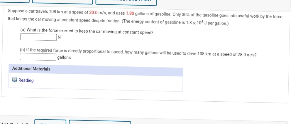 Suppose a car travels 108 km at a speed of 20.0 m/s, and uses 1.80 gallons of gasoline. Only 30% of the gasoline goes into useful work by the force
that keeps the car moving at constant speed despite friction. (The energy content of gasoline is 1.3 x 108 J per gallon.)
(a) What is the force exerted to keep the car moving at constant speed?
N
(b) If the required force is directly proportional to speed, how many gallons will be used to drive 108 km at a speed of 28.0 m/s?
gallons
Additional Materials
O Reading
